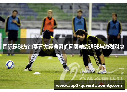 国际足球友谊赛五大经典瞬间回顾精彩进球与激烈对决